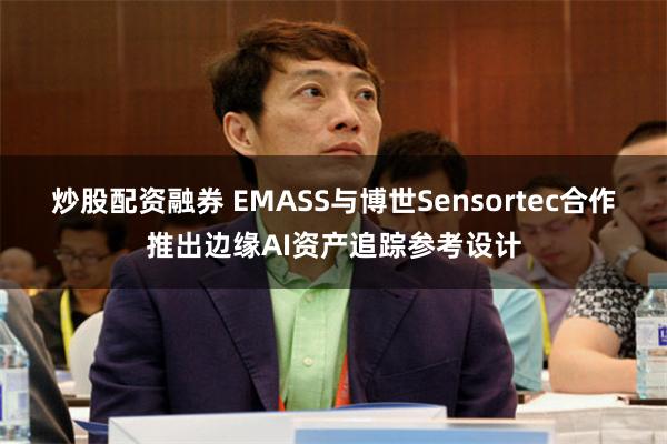 炒股配资融券 EMASS与博世Sensortec合作推出边缘AI资产追踪参考设计