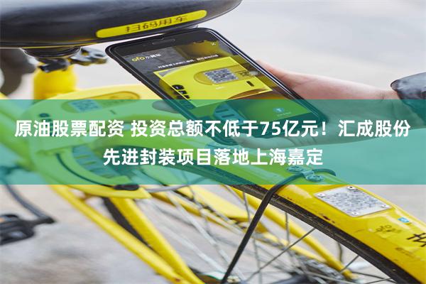 原油股票配资 投资总额不低于75亿元！汇成股份先进封装项目落地上海嘉定