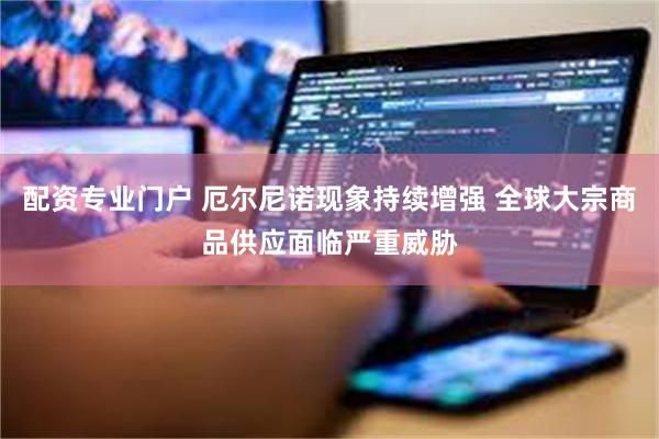 配资专业门户 厄尔尼诺现象持续增强 全球大宗商品供应面临严重威胁
