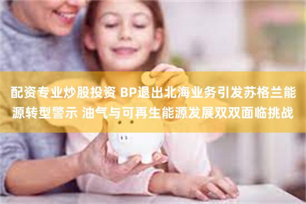 配资专业炒股投资 BP退出北海业务引发苏格兰能源转型警示 油气与可再生能源发展双双面临挑战