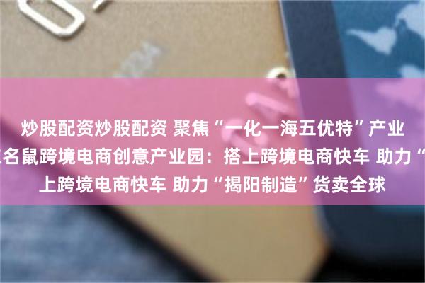 炒股配资炒股配资 聚焦“一化一海五优特”产业体系系列访谈｜广东名鼠跨境电商创意产业园：搭上跨境电商快车 助力“揭阳制造”货卖全球