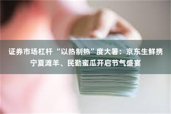 证券市场杠杆 “以热制热”度大暑：京东生鲜携宁夏滩羊、民勤蜜瓜开启节气盛宴