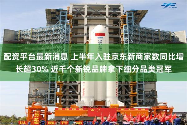 配资平台最新消息 上半年入驻京东新商家数同比增长超30% 近千个新锐品牌拿下细分品类冠军