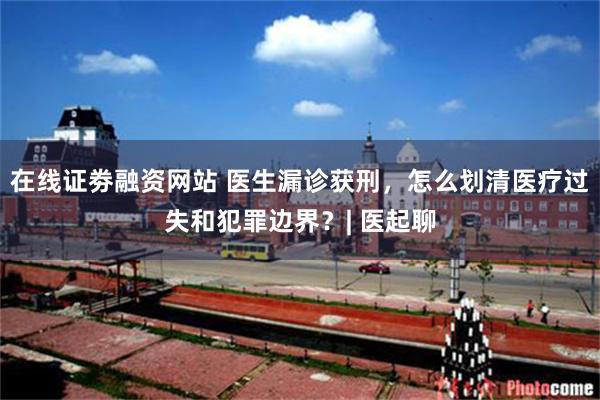 在线证劵融资网站 医生漏诊获刑,怎么划清医疗过失和犯罪边界?| 医起聊