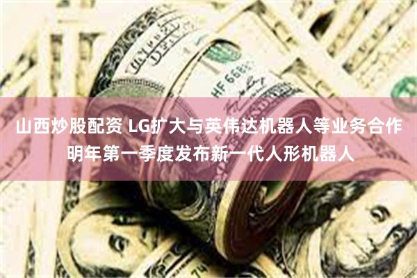 山西炒股配资 LG扩大与英伟达机器人等业务合作 明年第一季度发布新一代人形机器人