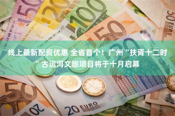 线上最新配资优惠 全省首个！广州“扶胥十二时”古运河文旅项目将于十月启幕
