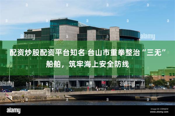 配资炒股配资平台知名 台山市重拳整治“三无”船舶，筑牢海上安全防线
