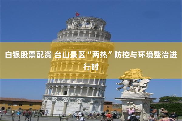 白银股票配资 台山景区“两热”防控与环境整治进行时