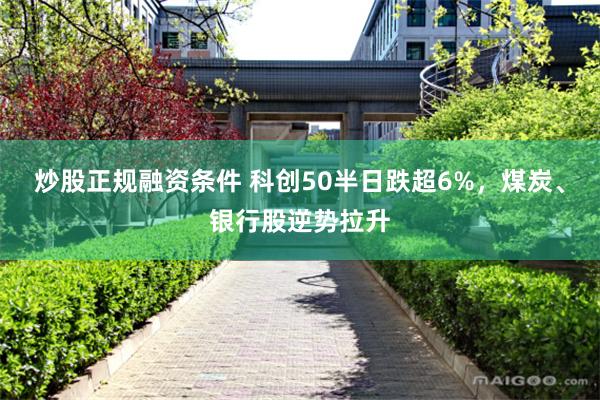 炒股正规融资条件 科创50半日跌超6%，煤炭、银行股逆势拉升