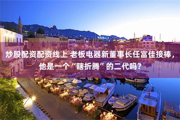 炒股配资配资线上 老板电器新董事长任富佳接棒，他是一个“瞎折腾”的二代吗？