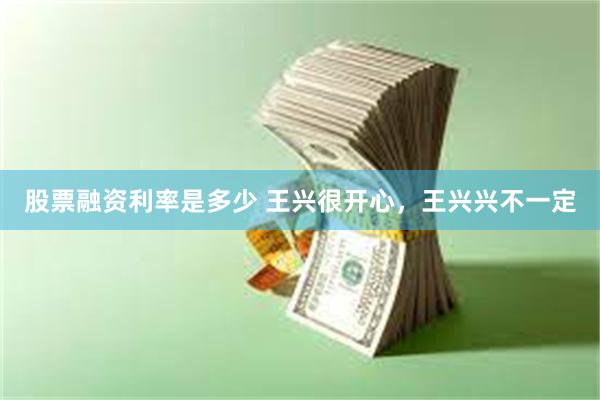 股票融资利率是多少 王兴很开心,王兴兴不一定