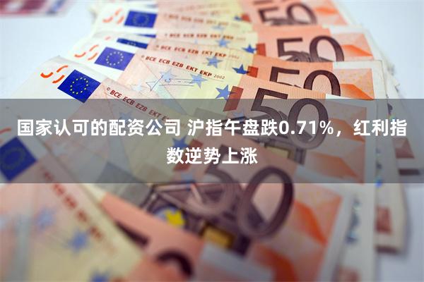 国家认可的配资公司 沪指午盘跌0.71%，红利指数逆势上涨