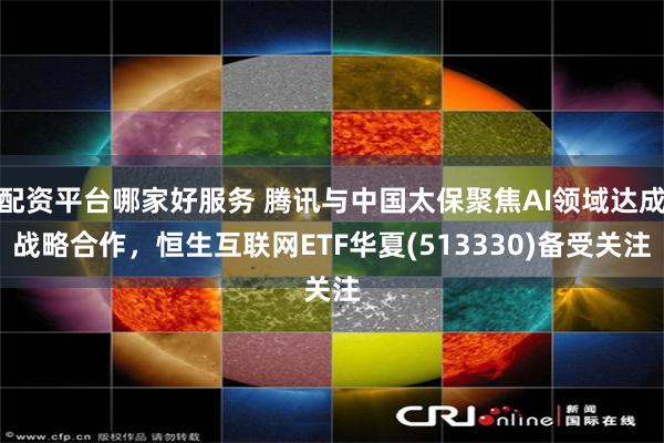配资平台哪家好服务 腾讯与中国太保聚焦AI领域达成战略合作，恒生互联网ETF华夏(513330)备受关注
