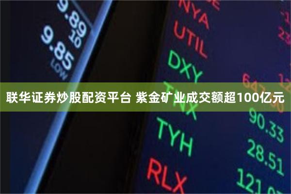 联华证券炒股配资平台 紫金矿业成交额超100亿元
