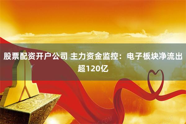 股票配资开户公司 主力资金监控：电子板块净流出超120亿