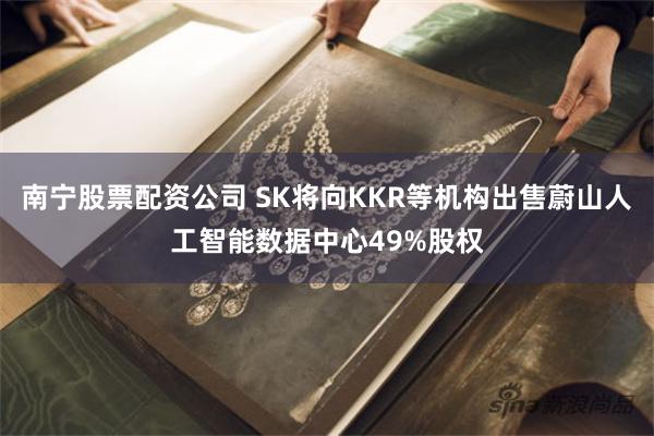 南宁股票配资公司 SK将向KKR等机构出售蔚山人工智能数据中心49%股权
