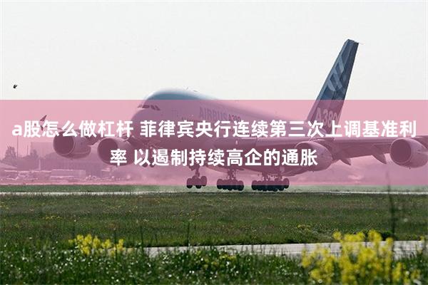a股怎么做杠杆 菲律宾央行连续第三次上调基准利率 以遏制持续高企的通胀