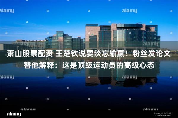 萧山股票配资 王楚钦说要淡忘输赢!粉丝发论文替他解释:这是顶级运动员的高级心态