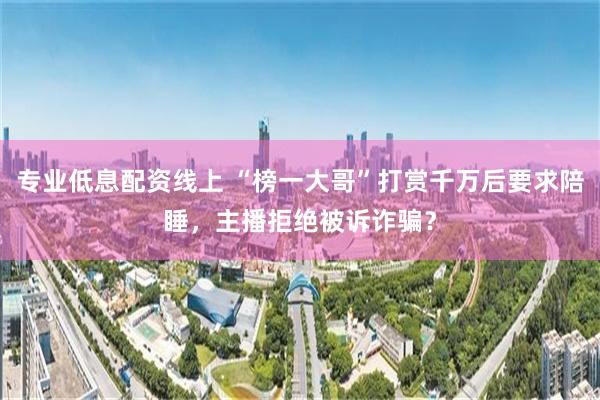 专业低息配资线上 “榜一大哥”打赏千万后要求陪睡，主播拒绝被诉诈骗？