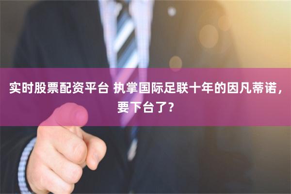 实时股票配资平台 执掌国际足联十年的因凡蒂诺，要下台了？
