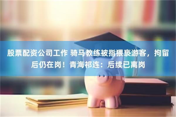 股票配资公司工作 骑马教练被指猥亵游客，拘留后仍在岗！青海祁连：后续已离岗