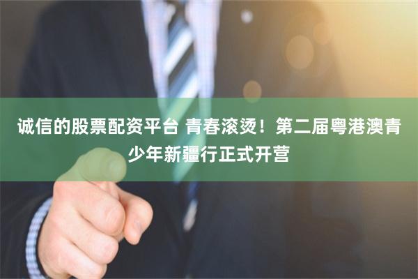 诚信的股票配资平台 青春滚烫！第二届粤港澳青少年新疆行正式开营