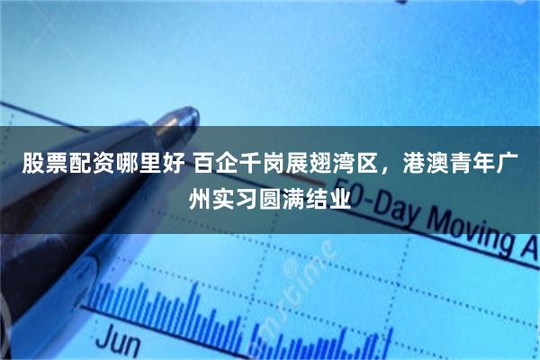 股票配资哪里好 百企千岗展翅湾区，港澳青年广州实习圆满结业