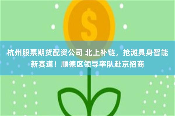 杭州股票期货配资公司 北上补链，抢滩具身智能新赛道！顺德区领导率队赴京招商