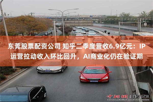 东莞股票配资公司 知乎二季度营收6.9亿元：IP运营拉动收入环比回升，AI商业化仍在验证期