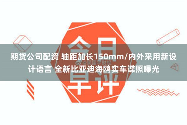 期货公司配资 轴距加长150mm/内外采用新设计语言 全新比亚迪海鸥实车谍照曝光