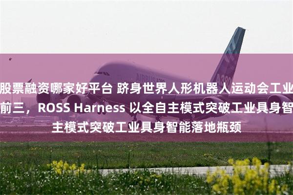 股票融资哪家好平台 跻身世界人形机器人运动会工业场景赛全国前三，ROSS Harness 以全自主模式突破工业具身智能落地瓶颈
