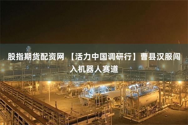 股指期货配资网 【活力中国调研行】曹县汉服闯入机器人赛道