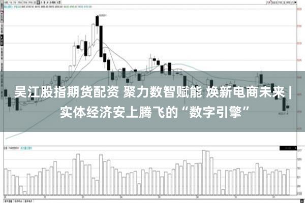 吴江股指期货配资 聚力数智赋能 焕新电商未来 | 实体经济安上腾飞的“数字引擎”