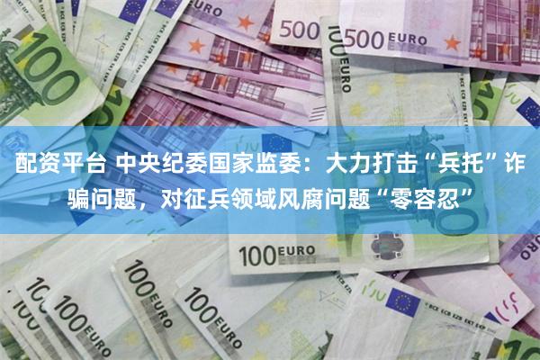 配资平台 中央纪委国家监委：大力打击“兵托”诈骗问题，对征兵领域风腐问题“零容忍”