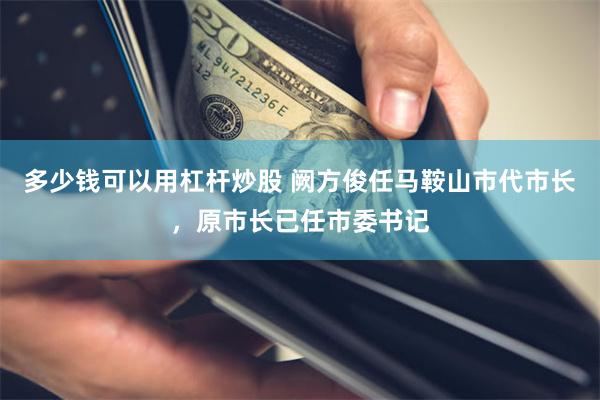 多少钱可以用杠杆炒股 阙方俊任马鞍山市代市长,原市长已任市委书记