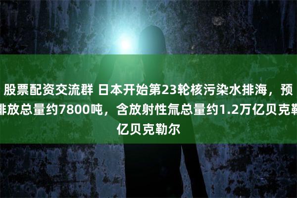 股票配资交流群 日本开始第23轮核污染水排海，预计排放总量约7800吨，含放射性氚总量约1.2万亿贝克勒尔