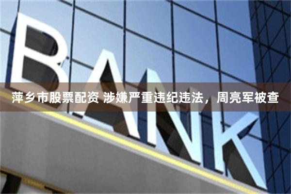 萍乡市股票配资 涉嫌严重违纪违法，周亮军被查