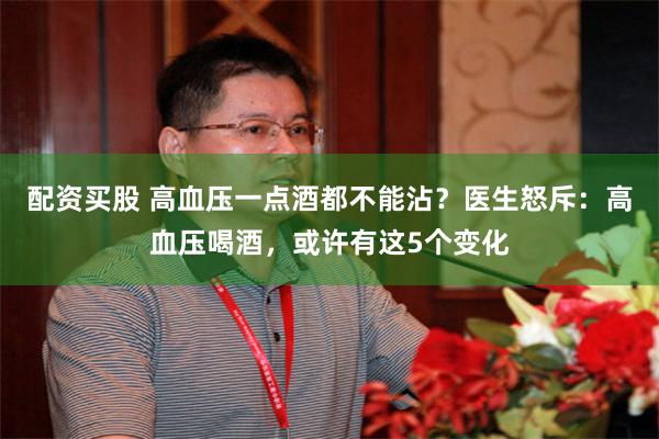 配资买股 高血压一点酒都不能沾？医生怒斥：高血压喝酒，或许有这5个变化