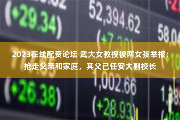 2023在线配资论坛 武大女教授被两女孩举报：抢走父亲和家庭，其父已任安大副校长