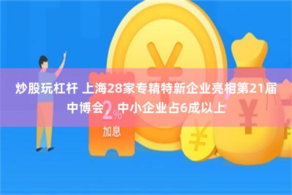 炒股玩杠杆 上海28家专精特新企业亮相第21届中博会，中小企业占6成以上