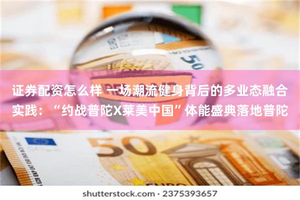 证券配资怎么样 一场潮流健身背后的多业态融合实践：“约战普陀X莱美中国”体能盛典落地普陀