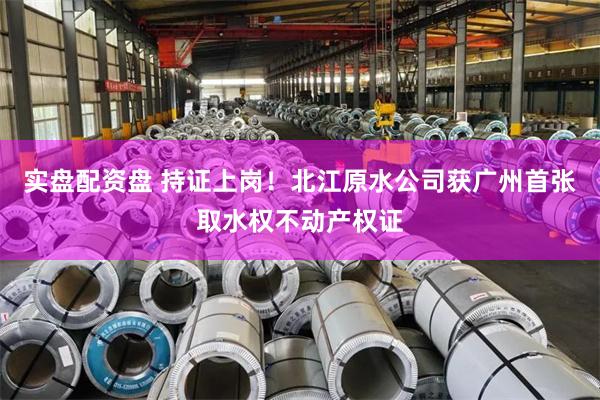 实盘配资盘 持证上岗！北江原水公司获广州首张取水权不动产权证