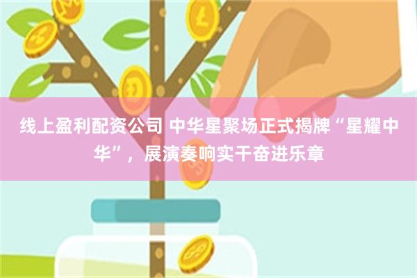 线上盈利配资公司 中华星聚场正式揭牌“星耀中华”，展演奏响实干奋进乐章
