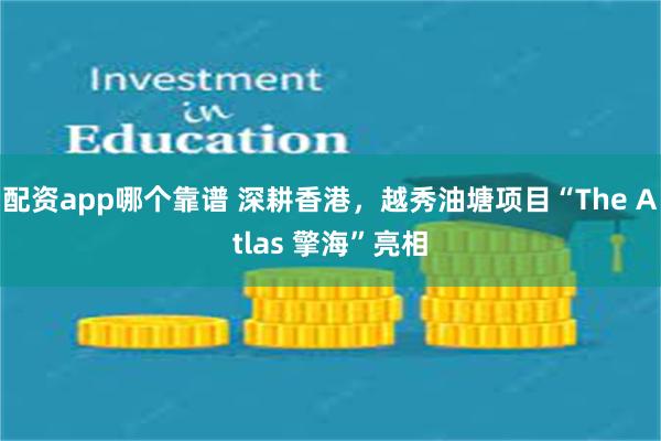 配资app哪个靠谱 深耕香港，越秀油塘项目“The Atlas 擎海”亮相