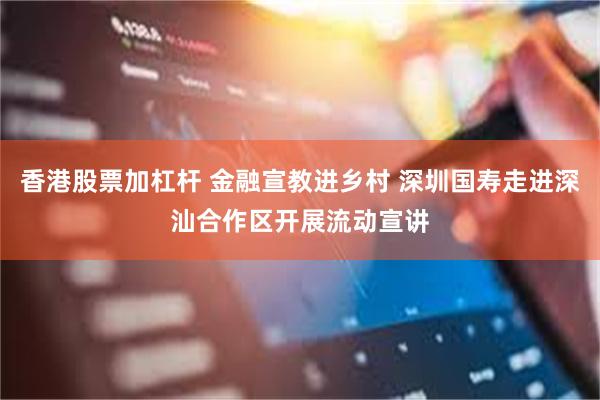 香港股票加杠杆 金融宣教进乡村 深圳国寿走进深汕合作区开展流动宣讲