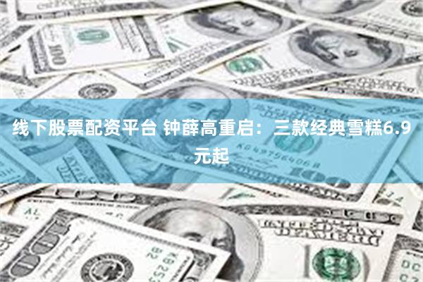 线下股票配资平台 钟薛高重启：三款经典雪糕6.9元起
