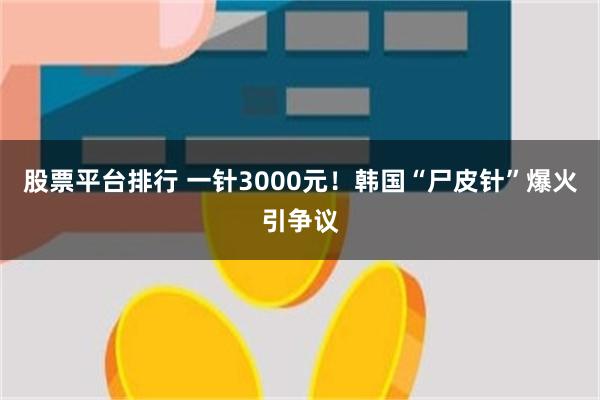 股票平台排行 一针3000元！韩国“尸皮针”爆火引争议