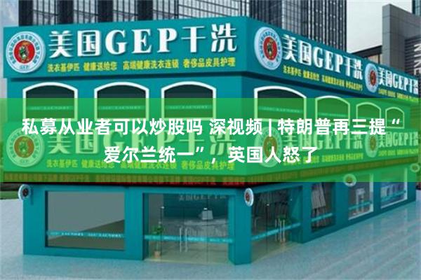 私募从业者可以炒股吗 深视频 | 特朗普再三提“爱尔兰统一”，英国人怒了