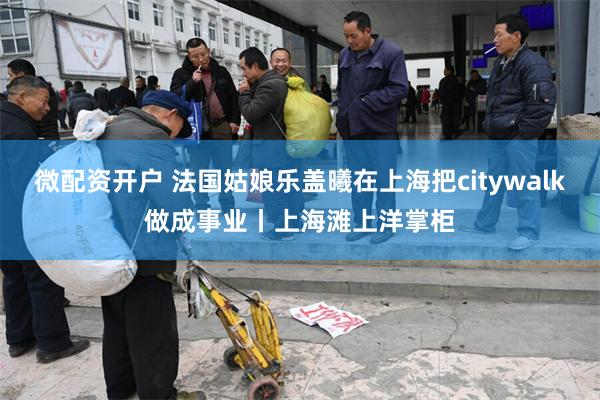 微配资开户 法国姑娘乐盖曦在上海把citywalk做成事业丨上海滩上洋掌柜