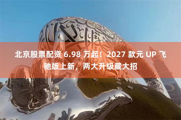 北京股票配资 6.98 万起！2027 款元 UP 飞驰版上新，两大升级藏大招